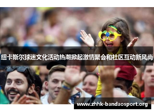 纽卡斯尔球迷文化活动热潮掀起激情聚会和社区互动新风尚
