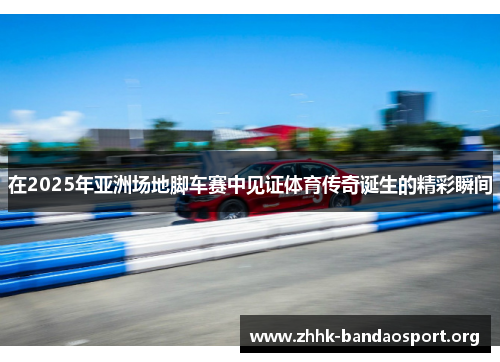 在2025年亚洲场地脚车赛中见证体育传奇诞生的精彩瞬间