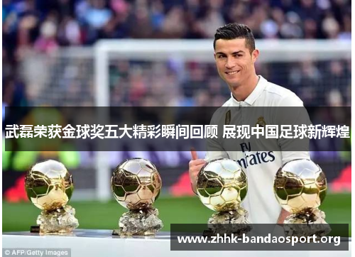 武磊荣获金球奖五大精彩瞬间回顾 展现中国足球新辉煌