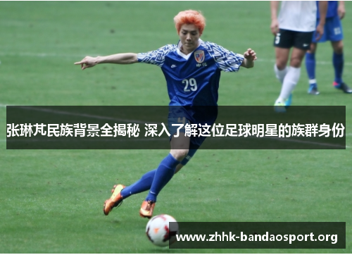 张琳芃民族背景全揭秘 深入了解这位足球明星的族群身份