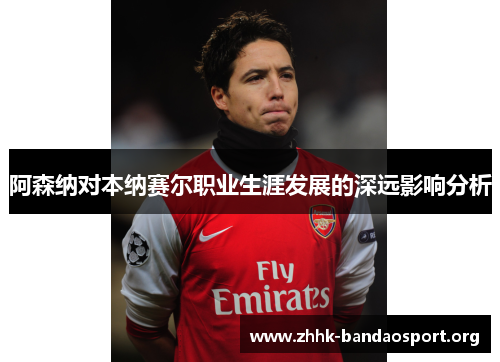 阿森纳对本纳赛尔职业生涯发展的深远影响分析