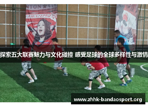 探索五大联赛魅力与文化碰撞 感受足球的全球多样性与激情